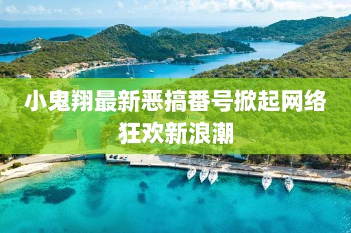 小鬼翔最新恶搞番号掀起网络狂欢新浪潮