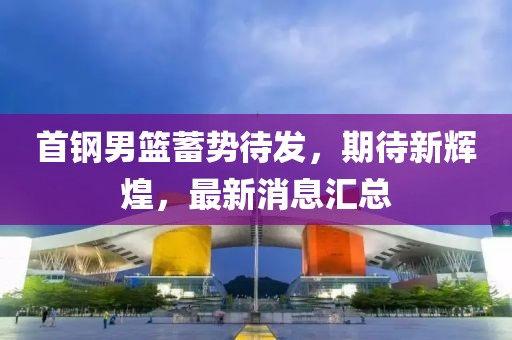 首钢男篮蓄势待发，期待新辉煌，最新消息汇总