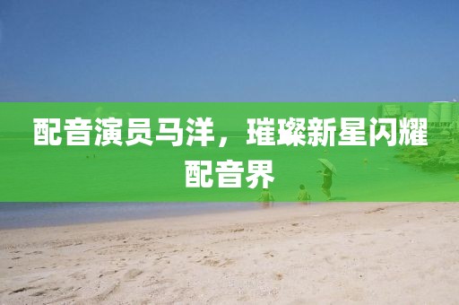 配音演员马洋，璀璨新星闪耀配音界