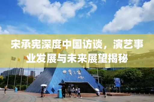 宋承宪深度中国访谈，演艺事业发展与未来展望揭秘