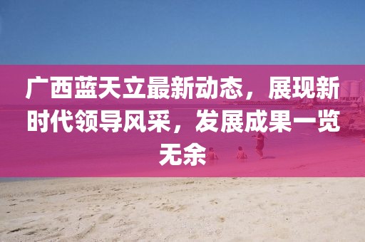广西蓝天立最新动态，展现新时代领导风采，发展成果一览无余