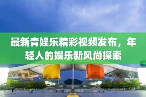 最新青娱乐精彩视频发布，年轻人的娱乐新风尚探索