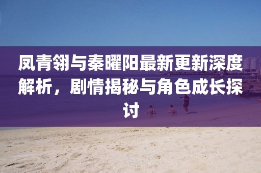 凤青翎与秦曜阳最新更新深度解析，剧情揭秘与角色成长探讨