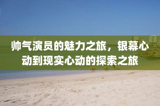 帅气演员的魅力之旅，银幕心动到现实心动的探索之旅