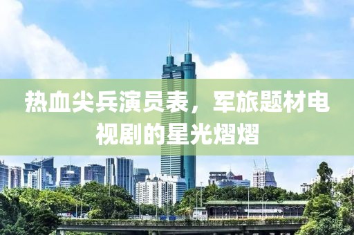 热血尖兵演员表，军旅题材电视剧的星光熠熠