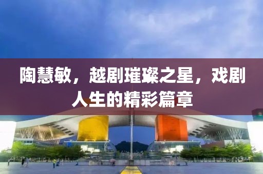 陶慧敏，越剧璀璨之星，戏剧人生的精彩篇章