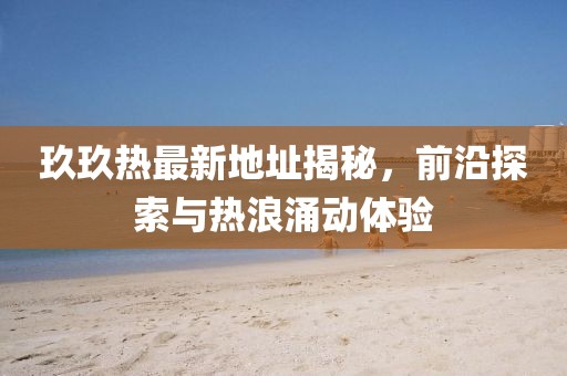 玖玖热最新地址揭秘，前沿探索与热浪涌动体验