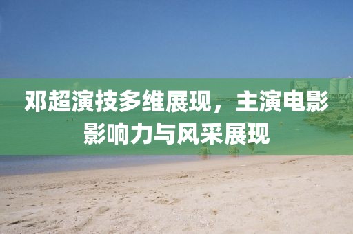 邓超演技多维展现，主演电影影响力与风采展现