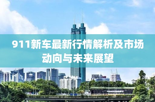 911新车最新行情解析及市场动向与未来展望