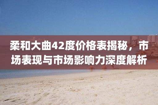 柔和大曲42度价格表揭秘，市场表现与市场影响力深度解析