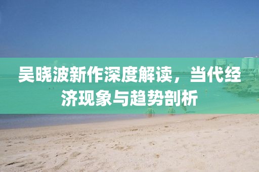吴晓波新作深度解读，当代经济现象与趋势剖析