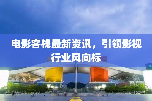 电影客栈最新资讯，引领影视行业风向标