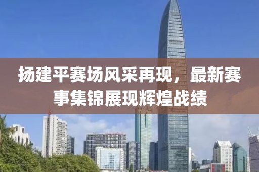 扬建平赛场风采再现，最新赛事集锦展现辉煌战绩