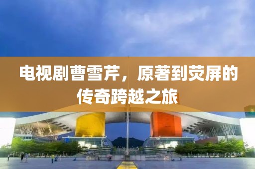 电视剧曹雪芹，原著到荧屏的传奇跨越之旅