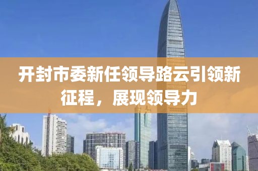 开封市委新任领导路云引领新征程，展现领导力