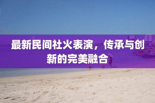 最新民间社火表演，传承与创新的完美融合