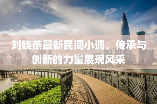 刘晓燕最新民间小调，传承与创新的力量展现风采