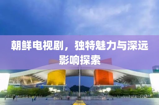 朝鲜电视剧，独特魅力与深远影响探索