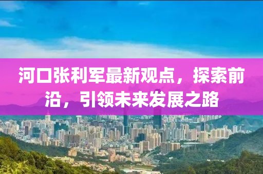 河口张利军最新观点，探索前沿，引领未来发展之路