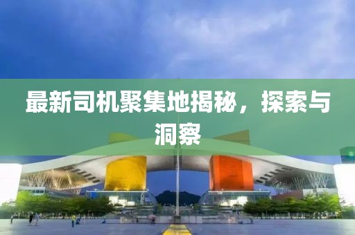 最新司机聚集地揭秘，探索与洞察