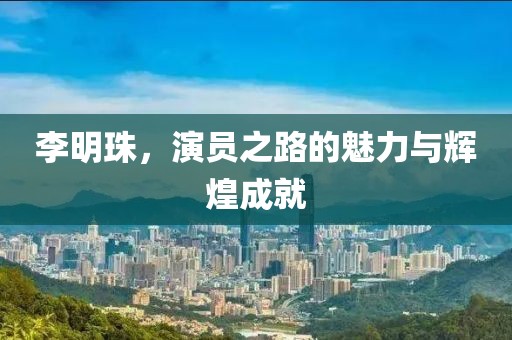 李明珠，演员之路的魅力与辉煌成就