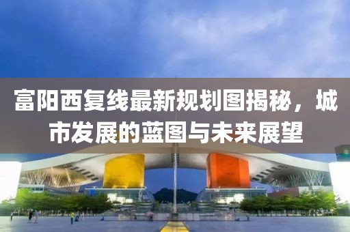 富阳西复线最新规划图揭秘，城市发展的蓝图与未来展望
