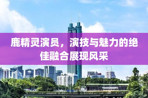 鹿精灵演员，演技与魅力的绝佳融合展现风采