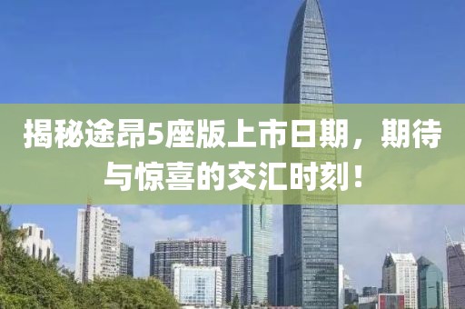 揭秘途昂5座版上市日期，期待与惊喜的交汇时刻！