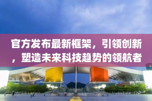 官方发布最新框架，引领创新，塑造未来科技趋势的领航者