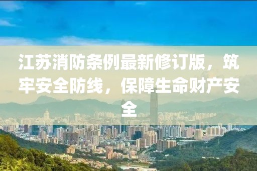 江苏消防条例最新修订版，筑牢安全防线，保障生命财产安全