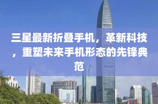 三星最新折叠手机，革新科技，重塑未来手机形态的先锋典范