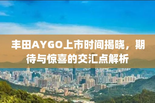 丰田AYGO上市时间揭晓，期待与惊喜的交汇点解析
