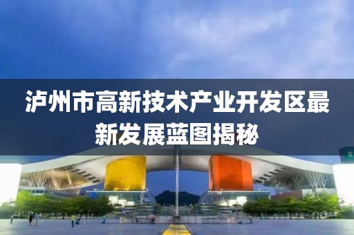 泸州市高新技术产业开发区最新发展蓝图揭秘