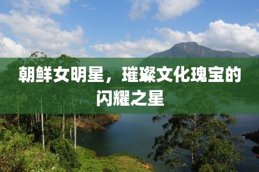 朝鲜女明星，璀璨文化瑰宝的闪耀之星