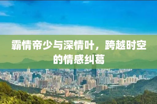 霸情帝少与深情叶，跨越时空的情感纠葛