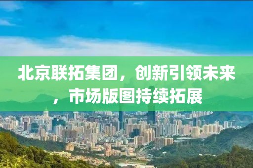 北京联拓集团，创新引领未来，市场版图持续拓展