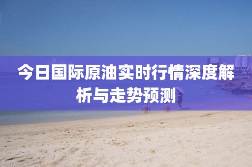 今日国际原油实时行情深度解析与走势预测