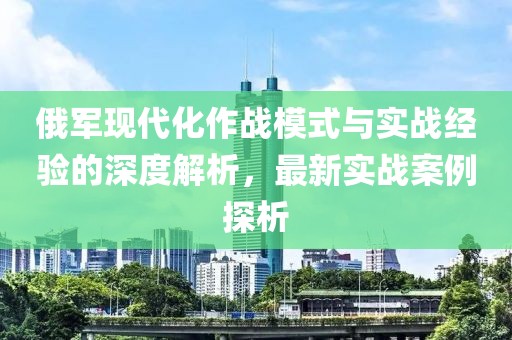 俄军现代化作战模式与实战经验的深度解析，最新实战案例探析