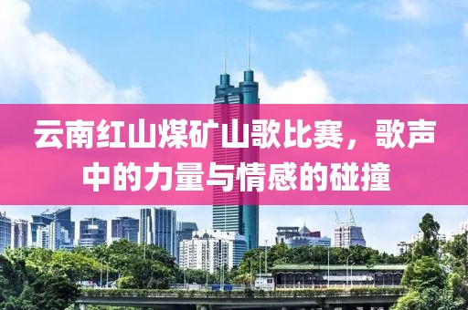 云南红山煤矿山歌比赛，歌声中的力量与情感的碰撞