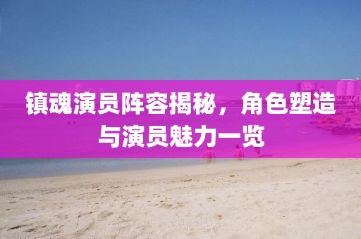 镇魂演员阵容揭秘，角色塑造与演员魅力一览