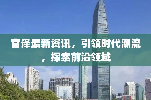 宫泽最新资讯，引领时代潮流，探索前沿领域