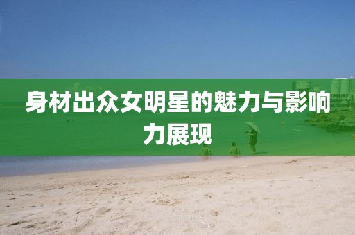 身材出众女明星的魅力与影响力展现
