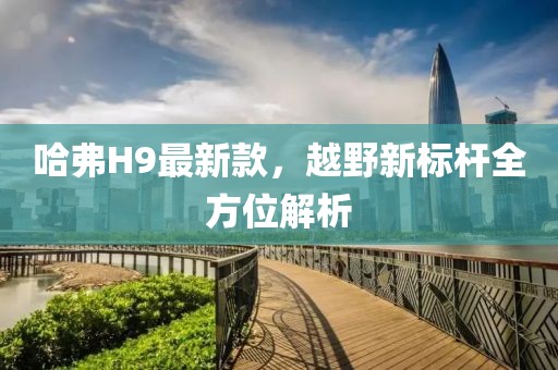 哈弗H9最新款，越野新标杆全方位解析