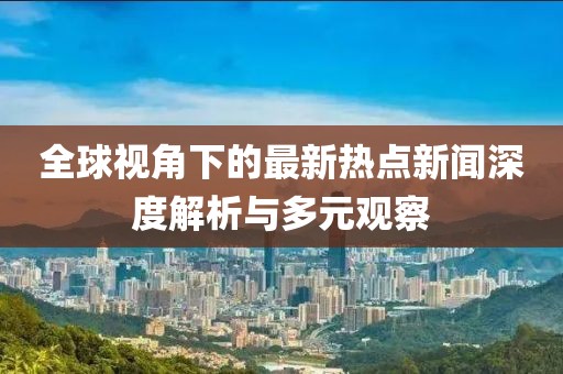 全球视角下的最新热点新闻深度解析与多元观察