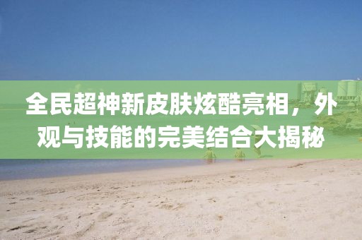 全民超神新皮肤炫酷亮相，外观与技能的完美结合大揭秘