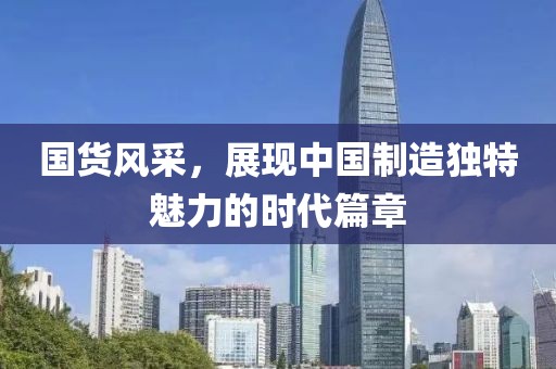 国货风采，展现中国制造独特魅力的时代篇章