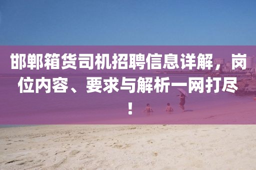 邯郸箱货司机招聘信息详解，岗位内容、要求与解析一网打尽！