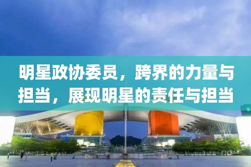 明星政协委员，跨界的力量与担当，展现明星的责任与担当