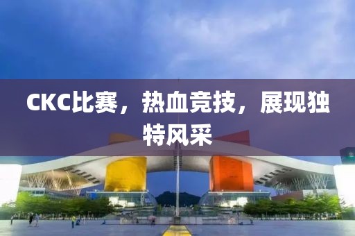 CKC比赛，热血竞技，展现独特风采