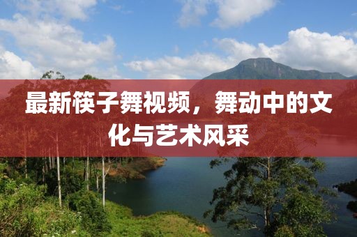 最新筷子舞视频，舞动中的文化与艺术风采